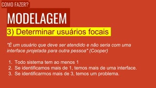 MODELAGEM
3) Determinar usuários focais
"É um usuário que deve ser atendido e não seria com uma
interface projetada para outra pessoa" (Cooper)
1. Todo sistema tem ao menos 1
2. Se identificamos mais de 1, temos mais de uma interface.
3. Se identificarmos mais de 3, temos um problema.
COMO FAZER?
 