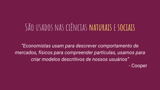 São usados nas ciências naturais e sociais
“Economistas usam para descrever comportamento de
mercados, físicos para compreender partículas, usamos para
criar modelos descritivos de nossos usuários”
- Cooper
 
