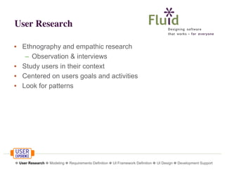User Research
• Ethnography and empathic research
– Observation & interviews
• Study users in their context
• Centered on users goals and activities
• Look for patterns

❁ User Research ❁ Modeling ❁ Requirements Definition ❁ UI Framework Definition ❁ UI Design ❁ Development Support

 