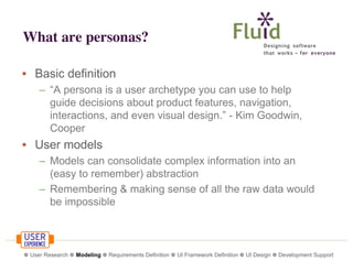 What are personas?
• Basic definition
– “A persona is a user archetype you can use to help
guide decisions about product features, navigation,
interactions, and even visual design.” - Kim Goodwin,
Cooper

• User models
– Models can consolidate complex information into an
(easy to remember) abstraction
– Remembering & making sense of all the raw data would
be impossible

❁ User Research ❁ Modeling ❁ Requirements Definition ❁ UI Framework Definition ❁ UI Design ❁ Development Support

 