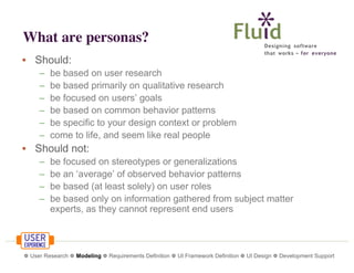 What are personas?
• Should:
–
–
–
–
–
–

be based on user research
be based primarily on qualitative research
be focused on users’ goals
be based on common behavior patterns
be specific to your design context or problem
come to life, and seem like real people

• Should not:
–
–
–
–

be focused on stereotypes or generalizations
be an ‘average’ of observed behavior patterns
be based (at least solely) on user roles
be based only on information gathered from subject matter
experts, as they cannot represent end users

❁ User Research ❁ Modeling ❁ Requirements Definition ❁ UI Framework Definition ❁ UI Design ❁ Development Support

 