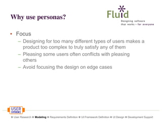 Why use personas?
• Focus
– Designing for too many different types of users makes a
product too complex to truly satisfy any of them
– Pleasing some users often conflicts with pleasing
others
– Avoid focusing the design on edge cases

❁ User Research ❁ Modeling ❁ Requirements Definition ❁ UI Framework Definition ❁ UI Design ❁ Development Support

 