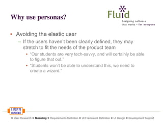 Why use personas?
• Avoiding the elastic user
– If the users haven’t been clearly defined, they may
stretch to fit the needs of the product team
• “Our students are very tech-savvy, and will certainly be able
to figure that out.”
• “Students won’t be able to understand this, we need to
create a wizard.”

❁ User Research ❁ Modeling ❁ Requirements Definition ❁ UI Framework Definition ❁ UI Design ❁ Development Support

 