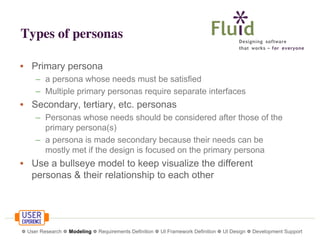 Types of personas
• Primary persona
– a persona whose needs must be satisfied
– Multiple primary personas require separate interfaces

• Secondary, tertiary, etc. personas
– Personas whose needs should be considered after those of the
primary persona(s)
– a persona is made secondary because their needs can be
mostly met if the design is focused on the primary persona

• Use a bullseye model to keep visualize the different
personas & their relationship to each other

❁ User Research ❁ Modeling ❁ Requirements Definition ❁ UI Framework Definition ❁ UI Design ❁ Development Support

 
