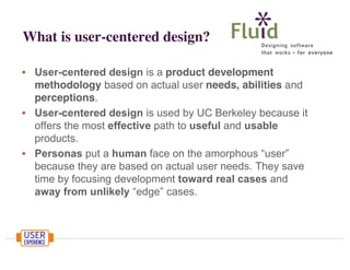What is user-centered design?
• User-centered design is a product development
methodology based on actual user needs, abilities and
perceptions.
• User-centered design is used by UC Berkeley because it
offers the most effective path to useful and usable
products.
• Personas put a human face on the amorphous “user”
because they are based on actual user needs. They save
time by focusing development toward real cases and
away from unlikely “edge” cases.

 