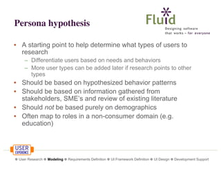 Persona hypothesis
• A starting point to help determine what types of users to
research
– Differentiate users based on needs and behaviors
– More user types can be added later if research points to other
types

• Should be based on hypothesized behavior patterns
• Should be based on information gathered from
stakeholders, SME’s and review of existing literature
• Should not be based purely on demographics
• Often map to roles in a non-consumer domain (e.g.
education)

❁ User Research ❁ Modeling ❁ Requirements Definition ❁ UI Framework Definition ❁ UI Design ❁ Development Support

 