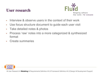 User research
•
•
•
•
•

Interview & observe users in the context of their work
Use focus structure document to guide each user visit
Take detailed notes & photos
Process ‘raw’ notes into a more categorized & synthesized
format
Create summaries

❁ User Research ❁ Modeling ❁ Requirements Definition ❁ UI Framework Definition ❁ UI Design ❁ Development Support

 
