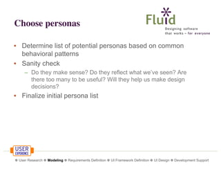 Choose personas
• Determine list of potential personas based on common
behavioral patterns
• Sanity check
– Do they make sense? Do they reflect what we’ve seen? Are
there too many to be useful? Will they help us make design
decisions?

• Finalize initial persona list

❁ User Research ❁ Modeling ❁ Requirements Definition ❁ UI Framework Definition ❁ UI Design ❁ Development Support

 