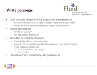 Write personas
•

Draft persona characteristics & goals for each persona
– Should come from actual user research - go back to your notes
– These attributes should be relevant to your design context

•

Check persona set
– Anything missing?
– Any redundant personas?

•

Write the persona descriptions
– Some bulleted lists, some narrative
– You may have multiple formats depending on your team’s needs
– A few personal details OK
• Try to relate them to your design
• Add them last

•

Choose primary, secondary, etc. persona(s)

 