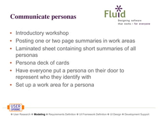 Communicate personas
• Introductory workshop
• Posting one or two page summaries in work areas
• Laminated sheet containing short summaries of all
personas
• Persona deck of cards
• Have everyone put a persona on their door to
represent who they identify with
• Set up a work area for a persona

❁ User Research ❁ Modeling ❁ Requirements Definition ❁ UI Framework Definition ❁ UI Design ❁ Development Support

 