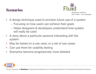Scenarios
• A design technique used to envision future use of a system
– Focusing on how users can achieve their goals
– Helps designers & developers understand how system
will really be used
• A story about a particular persona interacting with the
system
• May be based on a use case, or a set of use cases
• Can use them for usability testing
• Scenarios become progressively more detailed

❁ User Research ❁ Modeling ❁ Requirements Definition ❁ UI Framework Definition ❁ UI Design ❁ Development Support

 