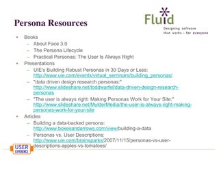 Persona Resources
•

•

•

Books
– About Face 3.0
– The Persona Lifecycle
– Practical Personas: The User Is Always Right
Presentations
– UIE's Building Robust Personas in 30 Days or Less:
http://www.uie.com/events/virtual_seminars/building_personas/
– "data driven design research personas:"
http://www.slideshare.net/toddwarfel/data-driven-design-researchpersonas
– "The user is always right: Making Personas Work for Your Site:"
http://www.slideshare.net/MulderMedia/the-user-is-always-right-makingpersonas-work-for-your-site
Articles
– Building a data-backed persona:
http://www.boxesandarrows.com/view/building-a-data
– Personas vs. User Descriptions:
http://www.uie.com/brainsparks/2007/11/15/personas-vs-userdescriptions-apples-vs-tomatoes/

 