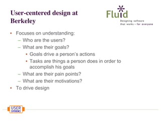 User-centered design at
Berkeley
• Focuses on understanding:
– Who are the users?
– What are their goals?
• Goals drive a person’s actions
• Tasks are things a person does in order to
accomplish his goals
– What are their pain points?
– What are their motivations?
• To drive design

 