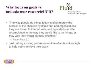 Why focus on goals vs.
tasks/do user research/UCD?
• “The way people do things today is often merely the
product of the obsolete systems and and organizations
they are forced to interact with, and typically bear little
resemblance to the way they would like to do things, or
they way they would be most effective.”
– About Face 3.0

• Just putting existing processes on-line often is not enough
to help users achieve their goals

 