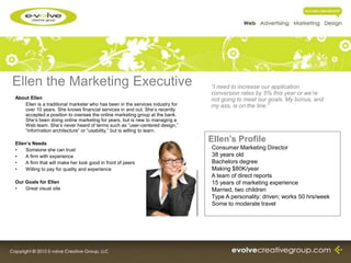 Ellen the Marketing Executive                                                   “I need to increase our application
                                                                                conversion rates by 5% this year or we’re
About Ellen                                                                     not going to meet our goals. My bonus, and
   Ellen is a traditional marketer who has been in the services industry for    my ass, is on the line.”
   over 10 years. She knows financial services in and out. She’s recently
   accepted a position to oversee the online marketing group at the bank.
   She’s been doing online marketing for years, but is new to managing a
   Web team. She’s never heard of terms such as “user-centered design,”
   “information architecture” or “usability,” but is willing to learn.

Ellen’s Needs
                                                                               Ellen’s Profile
•    Someone she can trust                                                     - Consumer Marketing Director
•    A firm with experience                                                    - 38 years old
•    A firm that will make her look good in front of peers                     - Bachelors degree
•    Willing to pay for quality and experience                                 - Making $80K/year
                                                                               - A team of direct reports
Our Goals for Ellen                                                            - 15 years of marketing experience
•   Great visual site                                                          - Married, two children
                                                                               - Type A personality; driven; works 50 hrs/week
                                                                               - Some to moderate travel
 