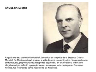 ANGEL SANZ-BRIZ Ángel Sanz-Briz diplomático español, que actuó en la época de la Segunda Guerra Mundial. En 1944 contribuyó a salvar la vida de unos cinco mil judíos húngaros durante el Holocausto, proporcionando pasaportes españoles, en un principio a judíos que alegaban origen sefardí, y posteriormente, a cualquier judío perseguido. Por estos hechos, fue reconocido como Justo entre las Naciones. 