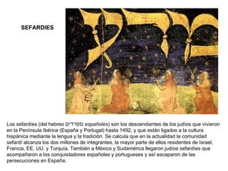 SEFARDIES Los sefardíes (del hebreo  ספרדים   españoles ) son los descendientes de los judíos que vivieron en la Península Ibérica (España y Portugal) hasta 1492, y que están ligados a la cultura hispánica mediante la lengua y la tradición. Se calcula que en la actualidad la comunidad sefardí alcanza los dos millones de integrantes, la mayor parte de ellos residentes de Israel, Francia, EE. UU. y Turquía. También a México y Sudamérica llegaron judíos sefardíes que acompañaron a los conquistadores españoles y portugueses y así escaparon de las persecuciones en España. 