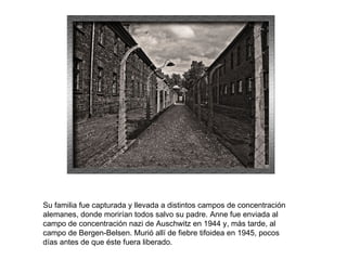 Su familia fue capturada y llevada a distintos campos de concentración alemanes, donde morirían todos salvo su padre. Anne fue enviada al campo de concentración nazi de Auschwitz en 1944 y, más tarde, al campo de Bergen-Belsen. Murió allí de fiebre tifoidea en 1945, pocos días antes de que éste fuera liberado. 