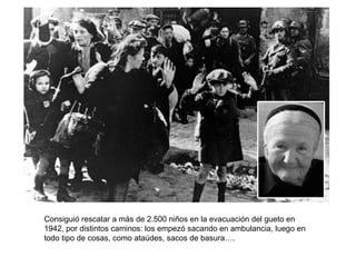 Consiguió rescatar a más de 2.500 niños en la evacuación del gueto en 1942, por distintos caminos: los empezó sacando en ambulancia, luego en todo tipo de cosas, como ataúdes, sacos de basura…. 