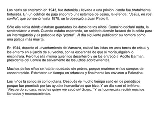 Los nazis se enteraron en 1943, fue detenida y llevada a una prisión  donde fue brutalmente torturada. En un colchón de paja encontró una estampa de Jesús, la leyenda:  “Jesús, en vos confío” , que conservó hasta 1979, se la obsequió a Juan Pablo II. Sólo ella sabia dónde estaban guardados los datos de los niños. Como no declaró nada, la sentenciaron a morir. Cuando estaba esperando, un soldado alemán la sacó de la celda para un interrogatorio y en polaco le dijo “¡corra!”. Al día siguiente publicaron su nombre como una polaca más muerta. En 1944, durante el Levantamiento de Varsovia, colocó las listas en unos tarros de cristal y los enterró en el jardín de su vecina, con la esperanza de que si moría, alguien lo encontrara. Pero fue ella misma quien los desenterró y se los entregó a  Adolfo Barman, presidente del Comité de salvamento de los judíos sobrevivientes. Muchos de los niños se habían quedado sin padres, porque murieron en los campos de concentración. Estuvieron un tiempo en orfanatos y finalmente los enviaron a Palestina. Los niños la conocían como jotana. Después de mucho tiempo salió en los periódicos porque fue premiada por las ayudas humanitarias que hizo. Y un día sonó el teléfono:  "Recuerdo su cara, usted es quien me sacó del Gueto."  Y así comenzó a recibir muchos llamados y reconocimientos. 