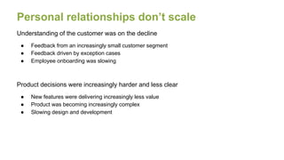Personal relationships don’t scale
Understanding of the customer was on the decline
● Feedback from an increasingly small customer segment
● Feedback driven by exception cases
● Employee onboarding was slowing
Product decisions were increasingly harder and less clear
● New features were delivering increasingly less value
● Product was becoming increasingly complex
● Slowing design and development
 