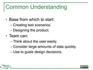 Common Understanding
• Base from which to start:
– Creating test scenarios.
– Designing the product.
• Team can:
– Think about the user easily.
– Consider large amounts of data quickly.
– Use to guide design decisions.
12
 