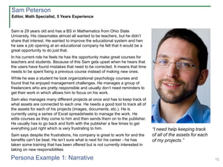 15
Sam is 29 years old and has a BS in Mathematics from Ohio State
University. His classmates almost all wanted to be teachers, but he didn’t
share that interest. He wanted to improve the educational system and hen
he saw a job opening at an educational company he felt that it would be a
great opportunity to do just that.
In his current role he feels he has the opportunity make great courses for
teachers and students. Because of this Sam gets upset when he hears that
the users have found mistakes that need to be corrected. It means that time
needs to be spent fixing a previous course instead of making new ones.
While he was a student he took organizational psychology courses and
found that he enjoyed management challenges. He manages a group of
freelancers who are pretty responsible and usually don’t need reminders to
get their work in which allows him to focus on his work.
Sam also manages many different projects at once and has to keep track of
what assets are connected to each one. He needs a good tool to track all of
the assets for each of his projects (images, documents, etc.). He is
currently using a series of Excel spreadsheets to manage the work. He
edits courses as they come to him and then sends them on to the publisher.
He usually has to go back and forth with the publisher a few times to get
everything just right which is very frustrating to him.
Sam says despite the frustrations, his company is great to work for and the
benefits can’t be beat. He isn’t sure what is next for his career - he has
taken some training that has been offered but is not currently interested in
taking on new responsibilities
Editor, Math Specialist, 5 Years Experience
Sam Peterson
Persona Example 1: Narrative
“I need help keeping track
of all of the assets for each
of my projects.”
 