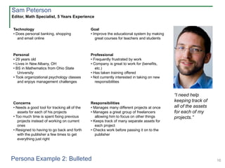 16
Technology
• Does personal banking, shopping
and email online
Goal
• Improve the educational system by making
great courses for teachers and students
Personal
• 29 years old
• Lives in New Albany, OH
• BS in Mathematics from Ohio State
University
• Took organizational psychology classes
and enjoys management challenges
Professional
• Frequently frustrated by work
• Company is great to work for (benefits,
etc.)
• Has taken training offered
• Not currently interested in taking on new
responsibilities
Concerns
• Needs a good tool for tracking all of the
assets for each of his projects
• Too much time is spent fixing previous
projects instead of working on current
ones
• Resigned to having to go back and forth
with the publisher a few times to get
everything just right
Responsibilities
• Manages many different projects at once
• Manages a great group of freelancers
allowing him to focus on other things
• Keeps track of many separate assets for
each project
• Checks work before passing it on to the
publisher
Editor, Math Specialist, 5 Years Experience
Sam Peterson
“I need help
keeping track of
all of the assets
for each of my
projects.”
Persona Example 2: Bulleted
 