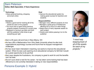 17
Technology
• Does personal banking, shopping
and email online
Goal
• Improve the educational system by
making great courses for teachers and
students
Concerns
• Needs a good tool for tracking all of the
assets for each of his projects
• Too much time is spent fixing previous
projects instead of working on current ones
• Resigned to having to go back and forth
with the publisher a few times to get
everything just right
Responsibilities
• Manages many different projects at once
• Manages a great group of freelancers
allowing him to focus on other things
• Keeps track of many separate assets for
each project
• Checks work before passing it on to the
publisher
Sam is 29 years old and lives in New Albany, OH
He has a BS in Mathematics from Ohio State University where he also took
organizational psychology courses and found that he enjoyed management
challenges
He has never been interested in teaching, but wants to improve the educational
system. When he saw a job opening at an educational company he felt that it would
be a great opportunity to do just that
Sam says despite the frustrations, his company is great to work for and the benefits
can’t be beat.
He isn’t sure what is next for his career - he has taken some training that has been
offered but is not currently interested in taking on new responsibilities
Editor, Math Specialist, 5 Years Experience
“I need help
keeping track of
all of the assets
for each of my
projects.”
Sam Peterson
Persona Example 3: Hybrid
 