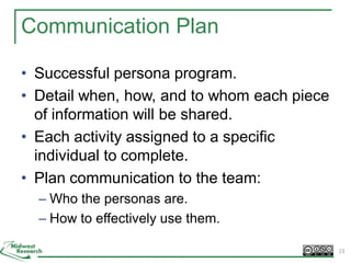 Communication Plan
• Successful persona program.
• Detail when, how, and to whom each piece
of information will be shared.
• Each activity assigned to a specific
individual to complete.
• Plan communication to the team:
– Who the personas are.
– How to effectively use them.
23
 