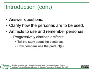 27
Introduction (cont)
• Answer questions.
• Clarify how the personas are to be used.
• Artifacts to use and remember personas.
– Progressively disclose artifacts:
• Tell the story about the personas.
• How personas use the product(s).
The Persona Lifecycle : Keeping People in Mind Throughout Product Design
by John Pruitt and Tamara Adlin and 10 Steps to Personas by Snitker & Co. 2007 27
 
