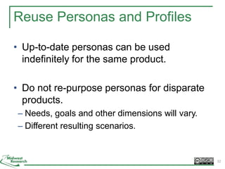 Reuse Personas and Profiles
• Up-to-date personas can be used
indefinitely for the same product.
• Do not re-purpose personas for disparate
products.
– Needs, goals and other dimensions will vary.
– Different resulting scenarios.
32
 