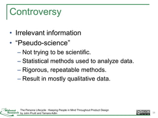 Controversy
• Irrelevant information
• “Pseudo-science”
– Not trying to be scientific.
– Statistical methods used to analyze data.
– Rigorous, repeatable methods.
– Result in mostly qualitative data.
The Persona Lifecycle : Keeping People in Mind Throughout Product Design
by John Pruitt and Tamara Adlin 34
 