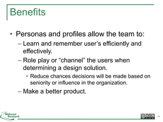Benefits
• Personas and profiles allow the team to:
– Learn and remember user’s efficiently and
effectively.
– Role play or “channel” the users when
determining a design solution.
• Reduce chances decisions will be made based on
seniority or influence in the organization.
– Make a better product.
36
 