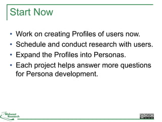 Start Now
• Work on creating Profiles of users now.
• Schedule and conduct research with users.
• Expand the Profiles into Personas.
• Each project helps answer more questions
for Persona development.
 