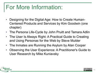 For More Information:
• Designing for the Digital Age: How to Create Human-
Centered Products and Services by Kim Goodwin (one
chapter)
• The Persona Life-Cycle by John Pruitt and Tamara Adlin
• The User Is Always Right: A Practical Guide to Creating
and Using Personas for the Web by Steve Mulder
• The Inmates are Running the Asylum by Alan Cooper
• Observing the User Experience: A Practitioner's Guide to
User Research by Mike Kuniavsky
41
 