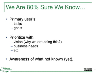 We Are 80% Sure We Know…
• Primary user’s
– tasks
– goals
• Prioritize with:
– vision (why we are doing this?)
– business needs
– etc.
• Awareness of what not known (yet).
8
 