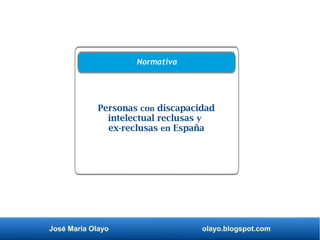 José María Olayo olayo.blogspot.com
Personas con discapacidad
intelectual reclusas y
ex-reclusas en España
Normativa
 