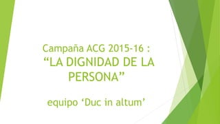 Campaña ACG 2015-16 :
“LA DIGNIDAD DE LA
PERSONA”
equipo ‘Duc in altum’
 