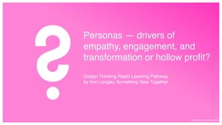 Personas — drivers of
empathy, engagement, and
transformation or hollow profit?
Design Thinking Rapid Learning Pathway  
by Ann Longley Something New Together
© Something New Together 2020
 