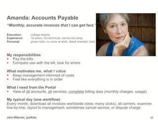 Amanda: Accounts Payable
My responsibilities
!  Pay the bills
!  Compare use with the bill, look for errors
What motivates me, what I value
!  Keep management informed of costs
!  Feel like everything is in order
What I need from the Portal
!  View of all accounts, all services, complete billing data (monthly charges, usage)
My typical day (one workflow)
Every month, download all invoices worldwide (slow, many clicks), all carriers, examine
line-by-line, report to management; sometimes cancel service, or dispute charge
“Monthly, accurate invoices that I can get fast.”
Education: college degree
Experience: 10 years, not technical, narrow but deep
Personal: grown kids, no voice at work, detail oriented, tired
John Milanski, portfolio 11
 