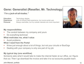 Gene: Generalist (Reseller, Mr. Technology)
My responsibilities
!  The conduit between my company and yours
!  Do everything technical
What motivates me, what I value
!  Avoid problems
What I need from the Portal
!  Know just enough about a lot of things, but not your circuits or BusOrgs
!  Dealing with your company is only one part of my job
My typical day (one workflow)
Someone asks what it would take to make the internet faster at our office, so I figure
that out. Then I go download the invoice and take it to out accounts payable team.
“I’m a jack-of-all-trades.”
Education: Technology degree
Experience: Lots of industry field experience, but novice portal user
Personal: Always reachable, but my outside interests are more important
John Milanski, portfolio 12
 