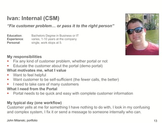 Ivan: Internal (CSM)
My responsibilities
!  Fix any kind of customer problem, whether portal or not
!  Educate the customer about the portal (demo portal)
What motivates me, what I value
!  Want to feel helpful
!  Want customer to be self-sufficient (the fewer calls, the better)
!  I need to take care of many customers
What I need from the Portal
!  Portal needs to be quick and easy with complete customer information
My typical day (one workflow)
Customer yells at me for something I have nothing to do with, I look in my confusing
and complex system, I fix it or send a message to someone internally who can.
“Fix customer problem… or pass it to the right person”
Education: Bachelors Degree in Business or IT
Experience: varies, 1-10 years at the company
Personal: single, work stops at 5.
John Milanski, portfolio 13
 