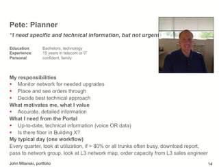 Pete: Planner
My responsibilities
!  Monitor network for needed upgrades
!  Place and see orders through
!  Decide best technical approach
What motivates me, what I value
!  Accurate, detailed information
What I need from the Portal
!  Up-to-date, technical information (voice OR data)
!  Is there fiber in Building X?
My typical day (one workflow)
Every quarter, look at utilization, if > 80% or all trunks often busy, download report,
pass to network group, look at L3 network map, order capacity from L3 sales engineer
“I need specific and technical information, but not urgent”
Education: Bachelors, technology
Experience: 15 years in telecom or IT
Personal: confident, family
John Milanski, portfolio 14
 