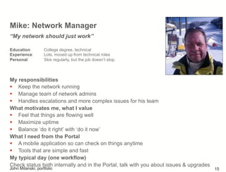 Mike: Network Manager
My responsibilities
!  Keep the network running
!  Manage team of network admins
!  Handles escalations and more complex issues for his team
What motivates me, what I value
!  Feel that things are flowing well
!  Maximize uptime
!  Balance ‘do it right’ with ‘do it now’
What I need from the Portal
!  A mobile application so can check on things anytime
!  Tools that are simple and fast
My typical day (one workflow)
Check status both internally and in the Portal, talk with you about issues & upgrades
“My network should just work”
Education: College degree, technical
Experience: Lots, moved up from technical roles
Personal: Skis regularly, but the job doesn’t stop.
John Milanski, portfolio 15
 