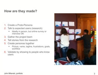 How are they made?
1.  Create a Proto-Persona
2.  Talk to expected users (research)
!  Ideally in person, but online survey or
interview OK
3.  Gather the project team
4.  Tell stories from the research
5.  Create personas together
!  Picture, name, tagline, frustrations, goals,
workflow
6.  Validate by showing to people who know
users
John Milanski, portfolio 2
 