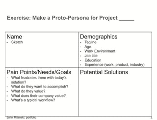 Exercise: Make a Proto-Persona for Project _____
Name
-  Sketch
Demographics
-  Tagline
-  Age
-  Work Environment
-  Job title
-  Education
-  Experience (work, product, industry)
Pain Points/Needs/Goals
-  What frustrates them with today’s
solution?
-  What do they want to accomplish?
-  What do they value?
-  What does their company value?
-  What’s a typical workflow?
Potential Solutions
John Milanski, portfolio 3
 