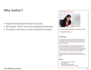 Why bother?
!  Keeps the development team focused
!  Eliminates ‘I think’ from the development process
!  Provides a summary of user research for execs
John Milanski, portfolio 5
 