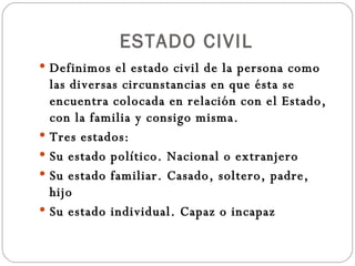 ESTADO CIVIL Definimos el estado civil de la persona como las diversas circunstancias en que ésta se encuentra colocada en relación con el Estado, con la familia y consigo misma. Tres estados:  Su estado político. Nacional o extranjero Su estado familiar. Casado, soltero, padre, hijo Su estado individual. Capaz o incapaz 