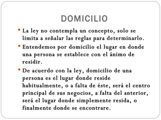 DOMICILIO La ley no contempla un concepto, solo se limita a señalar las reglas para determinarlo. Entendemos por domicilio el lugar en donde una persona se establece con el ánimo de residir. De acuerdo con la ley, domicilio de una persona es el lugar donde reside habitualmente, o a falta de éste, será el centro principal de sus negocios, a falta del anterior, será el lugar donde simplemente resida, o finalmente donde se encontrare. 